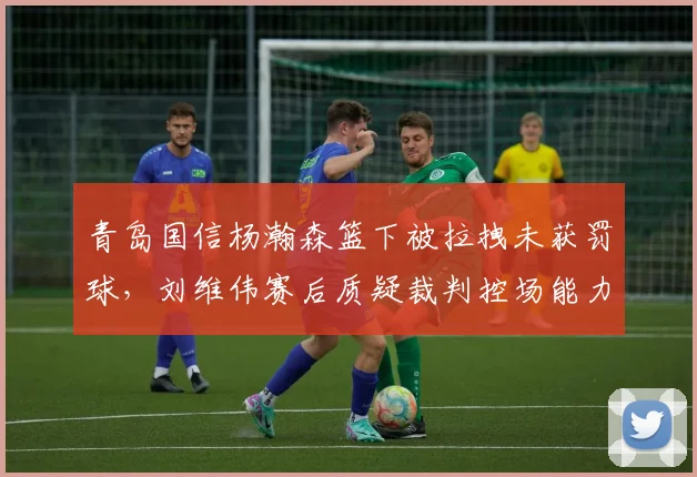 青岛国信杨瀚森篮下被拉拽未获罚球,刘维伟赛后质疑裁判控场能力