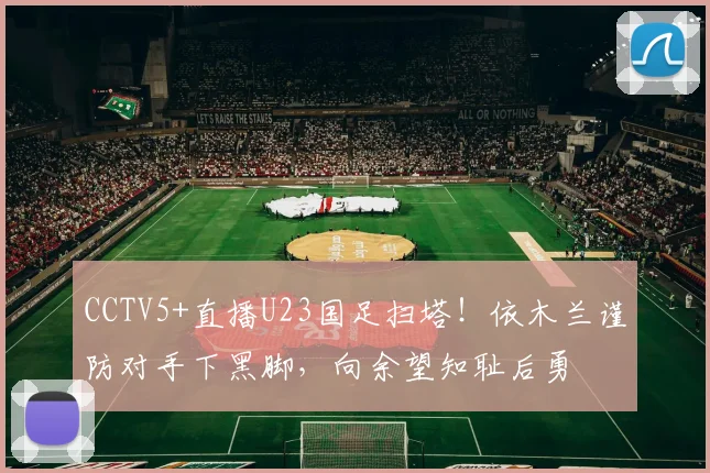 CCTV5+直播U23国足扫塔！依木兰谨防对手下黑脚，向余望知耻后勇