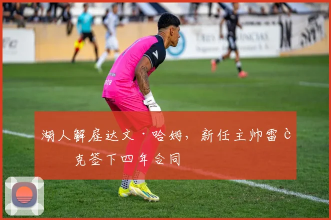 湖人解雇达文·哈姆,新任主帅雷迪克签下四年合同