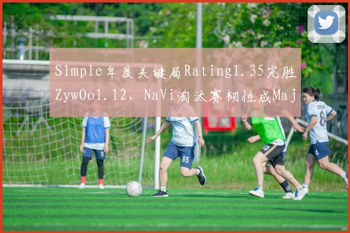 S1mple年度关键局Rating1.35完胜ZywOo1.12,NaVi淘汰赛韧性成Major争冠关键